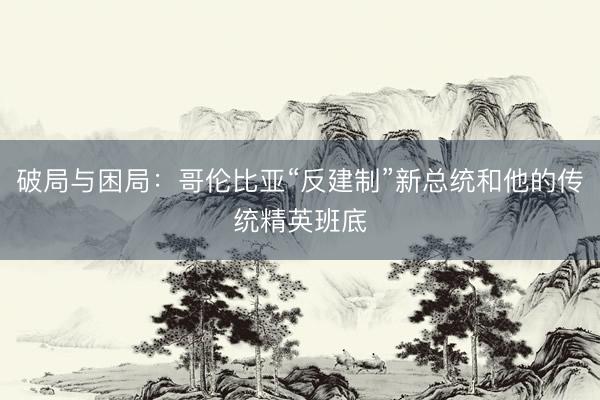 破局与困局：哥伦比亚“反建制”新总统和他的传统精英班底